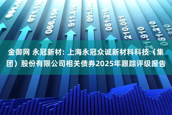 金御网 永冠新材: 上海永冠众诚新材料科技（集团）股份有限公司相关债券2025年跟踪评级报告