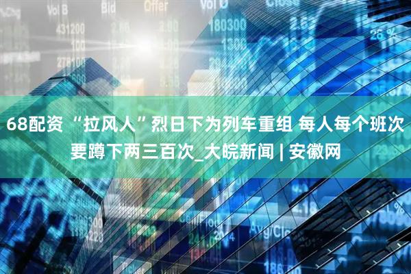 68配资 “拉风人”烈日下为列车重组 每人每个班次要蹲下两三百次_大皖新闻 | 安徽网