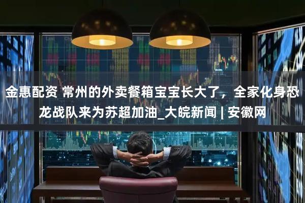金惠配资 常州的外卖餐箱宝宝长大了，全家化身恐龙战队来为苏超加油_大皖新闻 | 安徽网