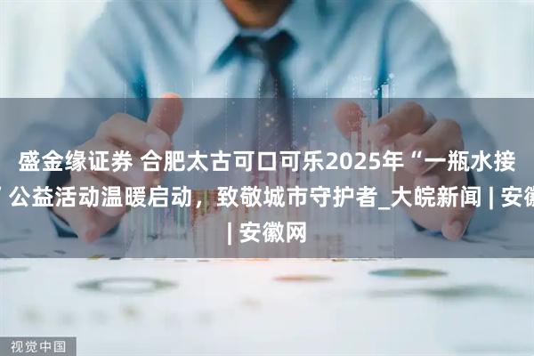 盛金缘证券 合肥太古可口可乐2025年“一瓶水接力”公益活动温暖启动，致敬城市守护者_大皖新闻 | 安徽网