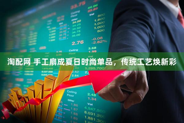 淘配网 手工扇成夏日时尚单品，传统工艺焕新彩