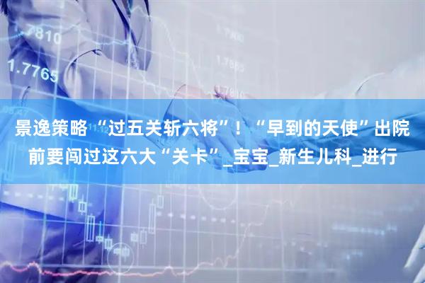 景逸策略 “过五关斩六将”！“早到的天使”出院前要闯过这六大“关卡”_宝宝_新生儿科_进行