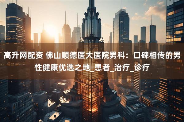 高升网配资 佛山顺德医大医院男科：口碑相传的男性健康优选之地_患者_治疗_诊疗