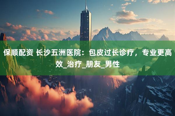 保顺配资 长沙五洲医院：包皮过长诊疗，专业更高效_治疗_朋友_男性