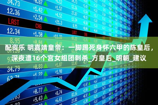 配资乐 明嘉靖皇帝：一脚踢死身怀六甲的陈皇后，深夜遭16个宫女组团刺杀_方皇后_明朝_建议