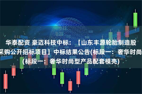 华泰配资 豪迈科技中标：【山东丰源轮胎制造股份有限公司模壳采购公开招标项目】中标结果公告(标段一：奢华时尚型产品配套模壳)