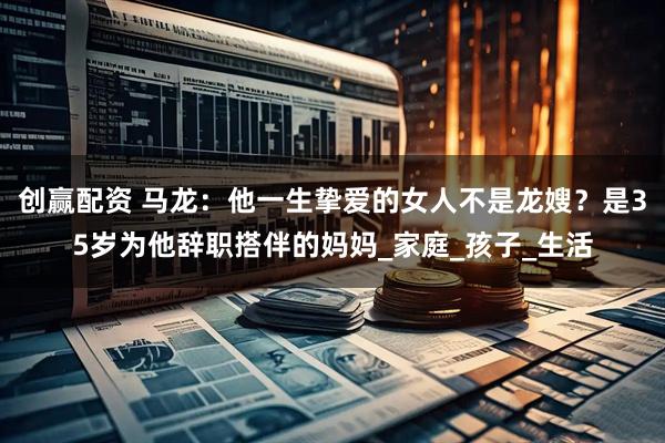 创赢配资 马龙：他一生挚爱的女人不是龙嫂？是35岁为他辞职搭伴的妈妈_家庭_孩子_生活