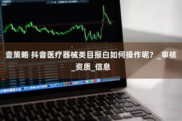 壹策略 抖音医疗器械类目报白如何操作呢？_审核_资质_信息