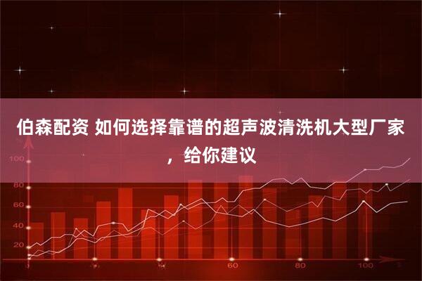 伯森配资 如何选择靠谱的超声波清洗机大型厂家，给你建议