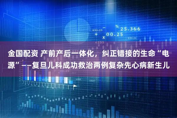 金国配资 产前产后一体化，纠正错接的生命“电源”——复旦儿科成功救治两例复杂先心病新生儿