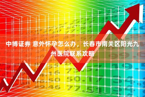 中博证券 意外怀孕怎么办，长春市南关区阳光九州医院联系攻略