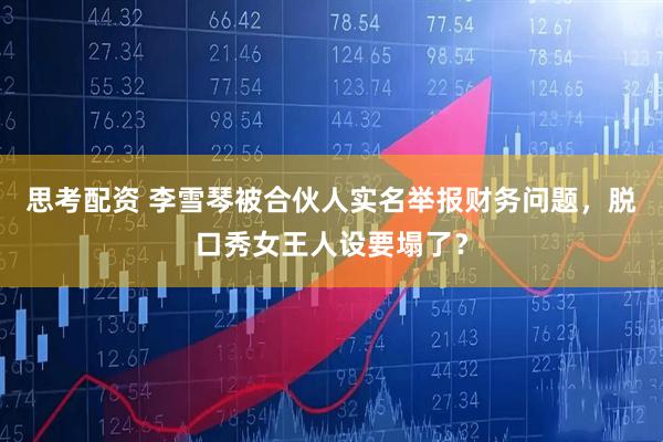 思考配资 李雪琴被合伙人实名举报财务问题，脱口秀女王人设要塌了？
