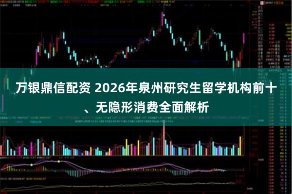 万银鼎信配资 2026年泉州研究生留学机构前十、无隐形消费全面解析