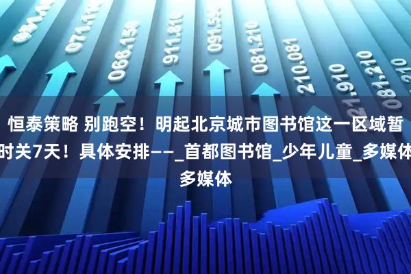 恒泰策略 别跑空！明起北京城市图书馆这一区域暂时关7天！具体安排——_首都图书馆_少年儿童_多媒体