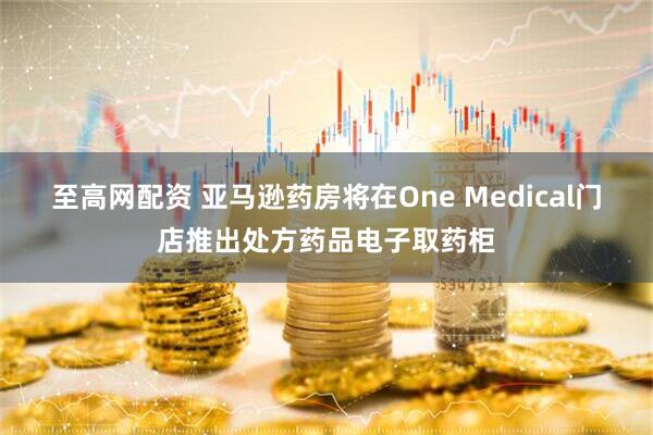至高网配资 亚马逊药房将在One Medical门店推出处方药品电子取药柜