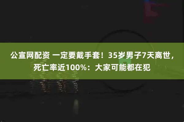 公宣网配资 一定要戴手套！35岁男子7天离世，死亡率近100%：大家可能都在犯