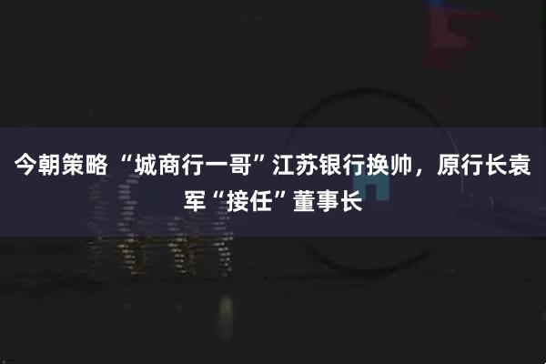 今朝策略 “城商行一哥”江苏银行换帅，原行长袁军“接任”董事长