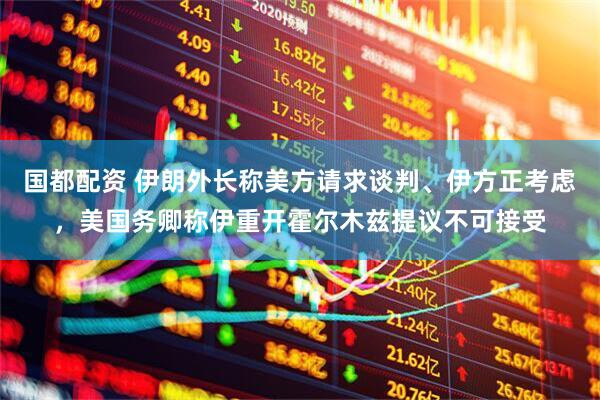 国都配资 伊朗外长称美方请求谈判、伊方正考虑，美国务卿称伊重开霍尔木兹提议不可接受