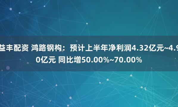 益丰配资 鸿路钢构：预计上半年净利润4.32亿元~4.90亿元 同比增50.00%~70.00%